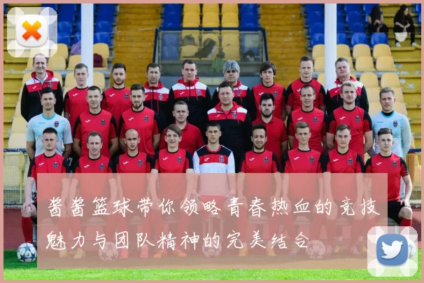 酱酱篮球带你领略青春热血的竞技魅力与团队精神的完美结合