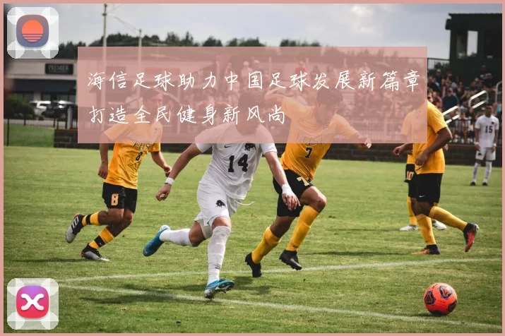 海信足球助力中国足球发展新篇章打造全民健身新风尚