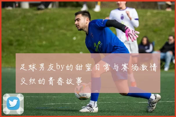 足球男友by的甜蜜日常与赛场激情交织的青春故事