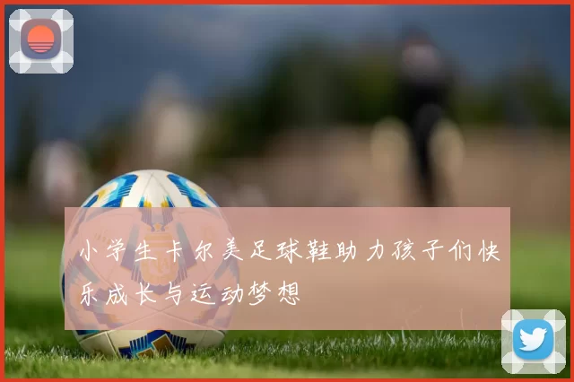 小学生卡尔美足球鞋助力孩子们快乐成长与运动梦想